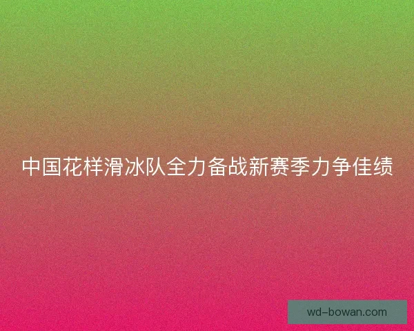 中国花样滑冰队全力备战新赛季力争佳绩