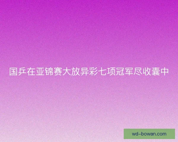 国乒在亚锦赛大放异彩七项冠军尽收囊中