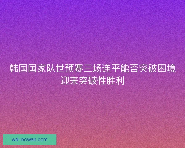 韩国国家队世预赛三场连平能否突破困境迎来突破性胜利