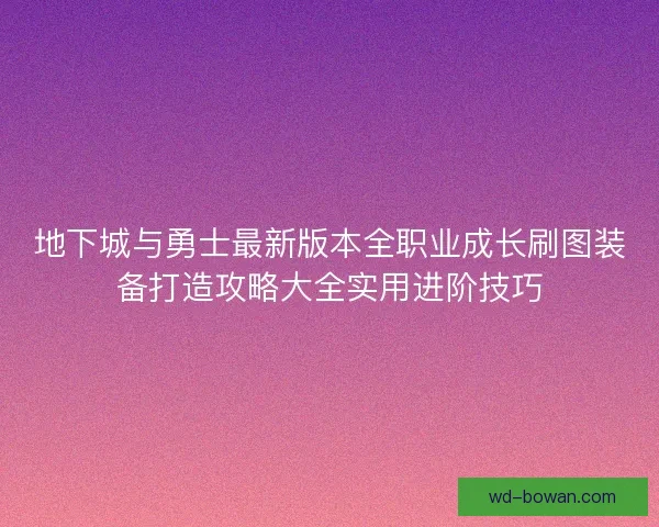 地下城与勇士最新版本全职业成长刷图装备打造攻略大全实用进阶技巧